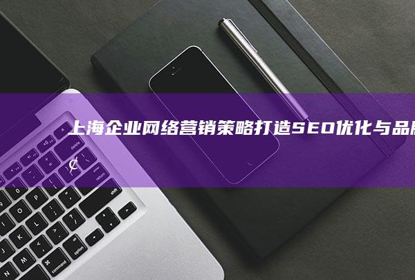 上海企业网络营销策略：打造SEO优化与品牌增长双引擎